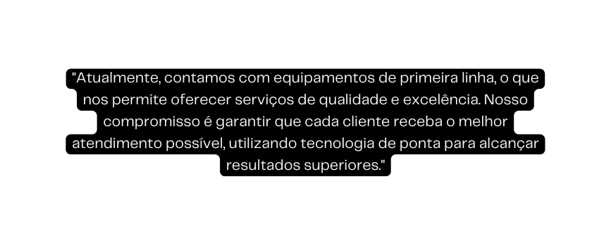 Atualmente contamos com equipamentos de primeira linha o que nos permite oferecer serviços de qualidade e excelência Nosso compromisso é garantir que cada cliente receba o melhor atendimento possível utilizando tecnologia de ponta para alcançar resultados superiores